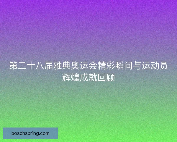 第二十八届雅典奥运会精彩瞬间与运动员辉煌成就回顾