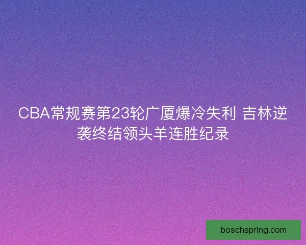 CBA常规赛第23轮广厦爆冷失利 吉林逆袭终结领头羊连胜纪录