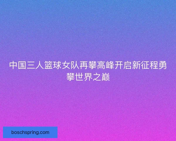 中国三人篮球女队再攀高峰开启新征程勇攀世界之巅