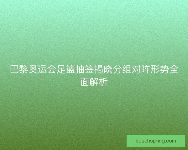 巴黎奥运会足篮抽签揭晓分组对阵形势全面解析