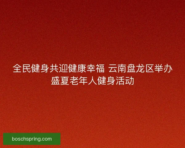 全民健身共迎健康幸福 云南盘龙区举办盛夏老年人健身活动